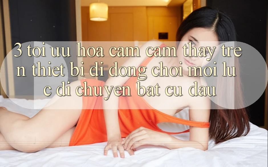 3. Tối Ưu Hóa Cảm cảm thấy Trên Thiết Bị Di Động: Chơi Mọi Lúc, Di chuyển Bất Cứ Đâu