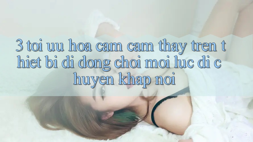 3. Tối Ưu Hóa Cảm cảm thấy Trên Thiết Bị Di Động: Chơi Mọi Lúc, Di chuyển Khắp nơi