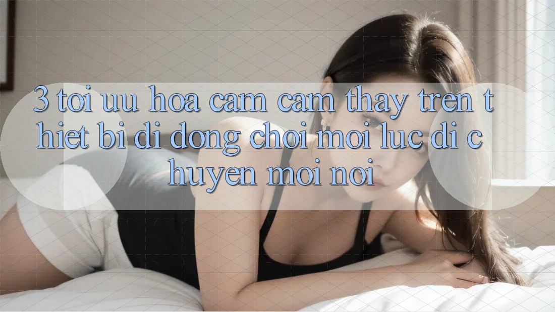 3. Tối Ưu Hóa Cảm cảm thấy Trên Thiết Bị Di Động: Chơi Mọi Lúc, Di chuyển Mọi nơi