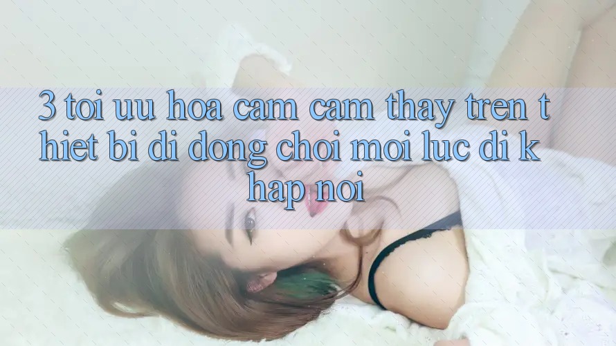 3. Tối Ưu Hóa Cảm cảm thấy Trên Thiết Bị Di Động: Chơi Mọi Lúc, Đi Khắp nơi