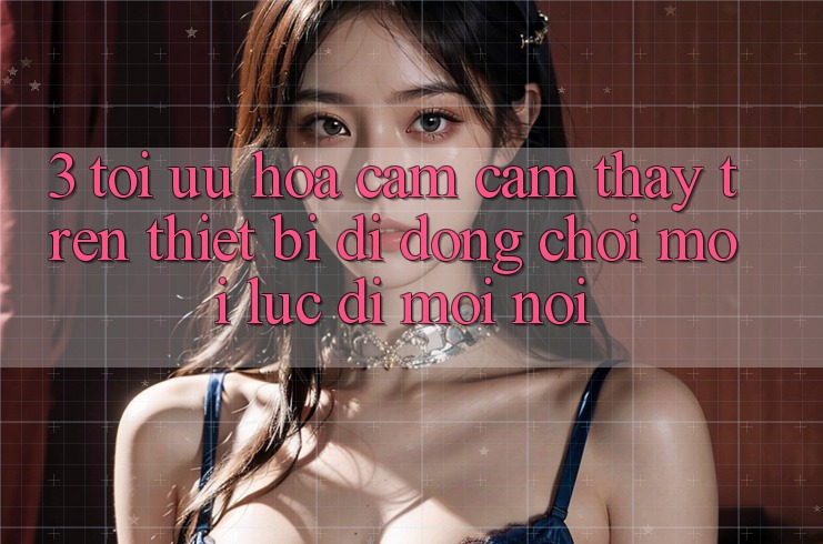 3. Tối Ưu Hóa Cảm cảm thấy Trên Thiết Bị Di Động: Chơi Mọi Lúc, Đi Mọi nơi