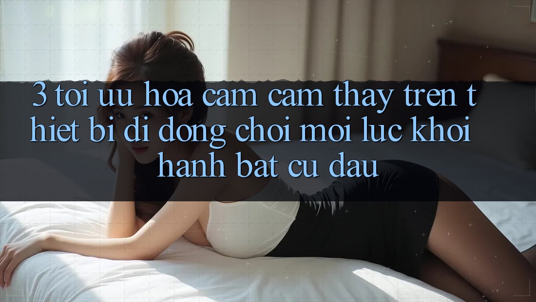 3. Tối Ưu Hóa Cảm cảm thấy Trên Thiết Bị Di Động: Chơi Mọi Lúc, Khởi hành Bất Cứ Đâu