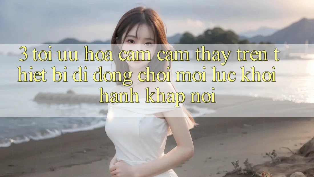 3. Tối Ưu Hóa Cảm cảm thấy Trên Thiết Bị Di Động: Chơi Mọi Lúc, Khởi hành Khắp nơi