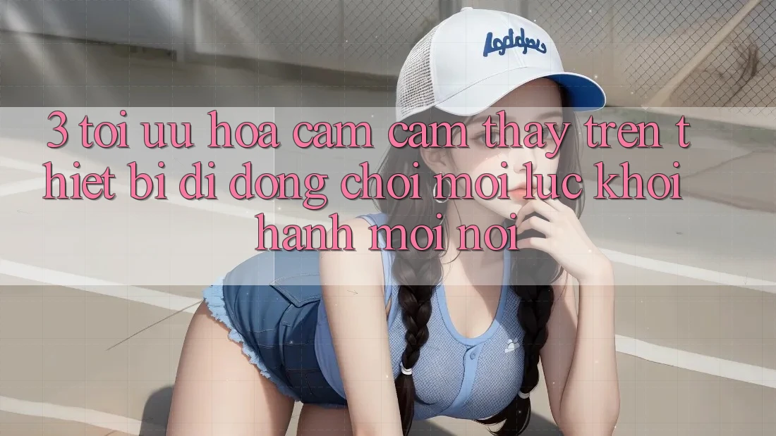 3. Tối Ưu Hóa Cảm cảm thấy Trên Thiết Bị Di Động: Chơi Mọi Lúc, Khởi hành Mọi nơi