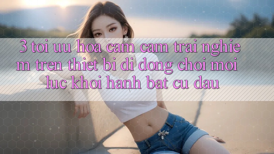 3. Tối Ưu Hóa Cảm cảm trải nghiệm Trên Thiết Bị Di Động: Chơi Mọi Lúc, Khởi hành Bất Cứ Đâu