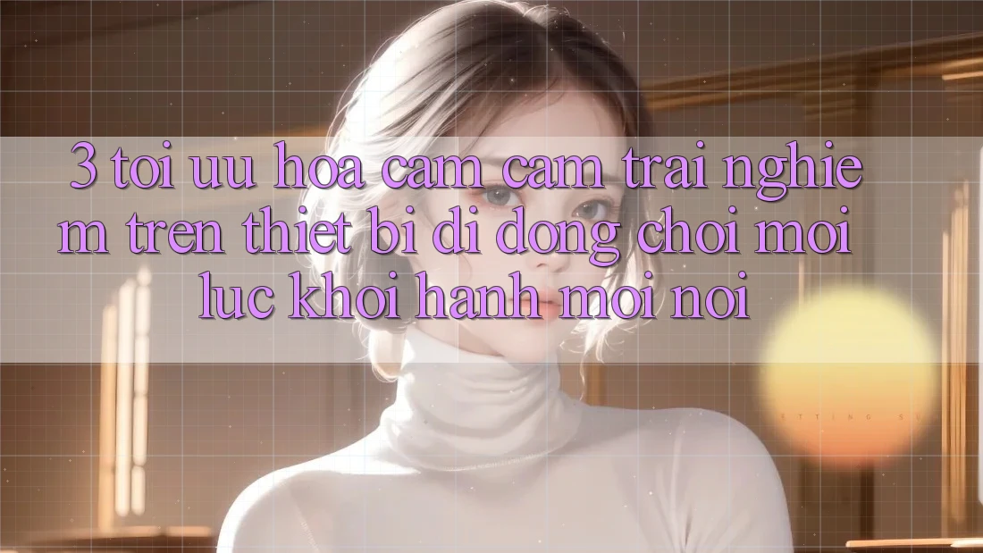 3. Tối Ưu Hóa Cảm cảm trải nghiệm Trên Thiết Bị Di Động: Chơi Mọi Lúc, Khởi hành Mọi nơi