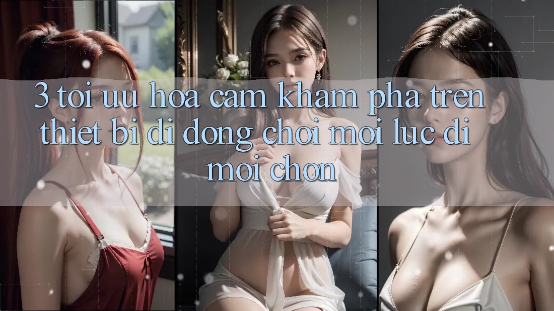 3. Tối Ưu Hóa Cảm khám phá Trên Thiết Bị Di Động: Chơi Mọi Lúc, Đi Mọi chốn