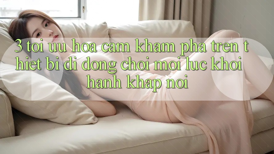 3. Tối Ưu Hóa Cảm khám phá Trên Thiết Bị Di Động: Chơi Mọi Lúc, Khởi hành Khắp nơi