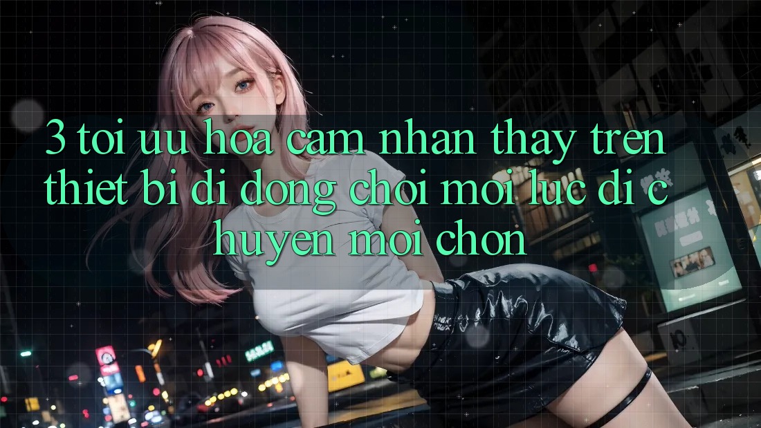 3. Tối Ưu Hóa Cảm nhận thấy Trên Thiết Bị Di Động: Chơi Mọi Lúc, Di chuyển Mọi chốn