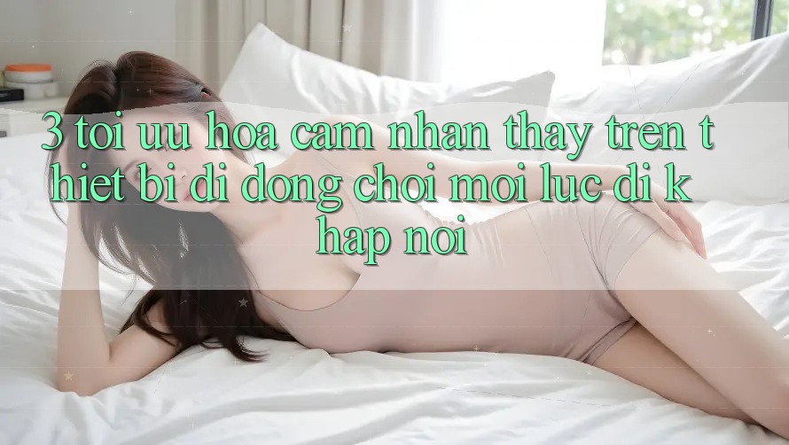 3. Tối Ưu Hóa Cảm nhận thấy Trên Thiết Bị Di Động: Chơi Mọi Lúc, Đi Khắp nơi