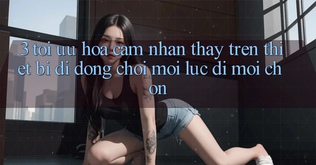 3. Tối Ưu Hóa Cảm nhận thấy Trên Thiết Bị Di Động: Chơi Mọi Lúc, Đi Mọi chốn 3. Tối Ưu Hóa Cảm nhận thấy Trên Thiết Bị Di Động: Chơi Mọi Lúc, Đi Mọi chốn