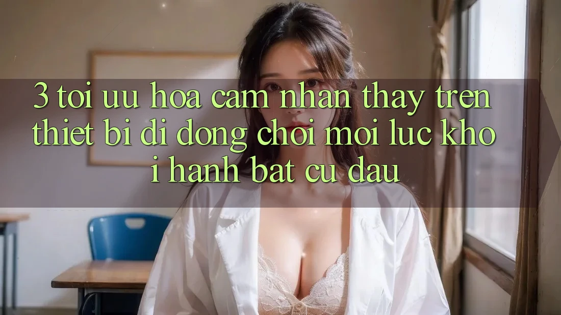 3. Tối Ưu Hóa Cảm nhận thấy Trên Thiết Bị Di Động: Chơi Mọi Lúc, Khởi hành Bất cứ đâu