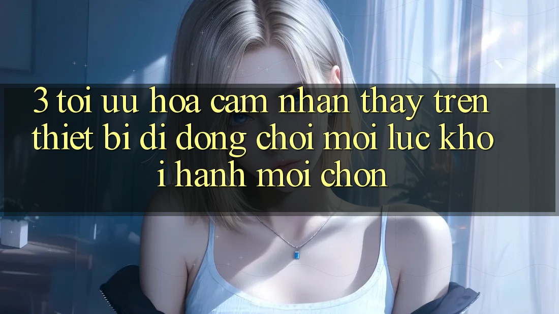 3. Tối Ưu Hóa Cảm nhận thấy Trên Thiết Bị Di Động: Chơi Mọi Lúc, Khởi hành Mọi chốn