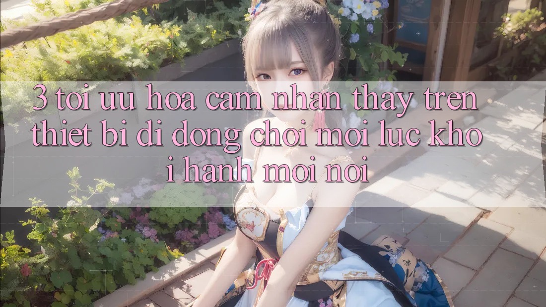 3. Tối Ưu Hóa Cảm nhận thấy Trên Thiết Bị Di Động: Chơi Mọi Lúc, Khởi hành Mọi nơi 3. Tối Ưu Hóa Cảm nhận thấy Trên Thiết Bị Di Động: Chơi Mọi Lúc, Khởi hành Mọi nơi