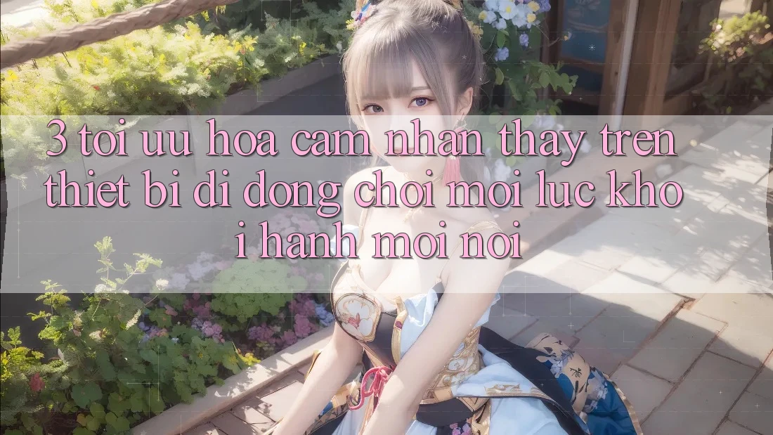 3. Tối Ưu Hóa Cảm nhận thấy Trên Thiết Bị Di Động: Chơi Mọi Lúc, Khởi hành Mọi nơi