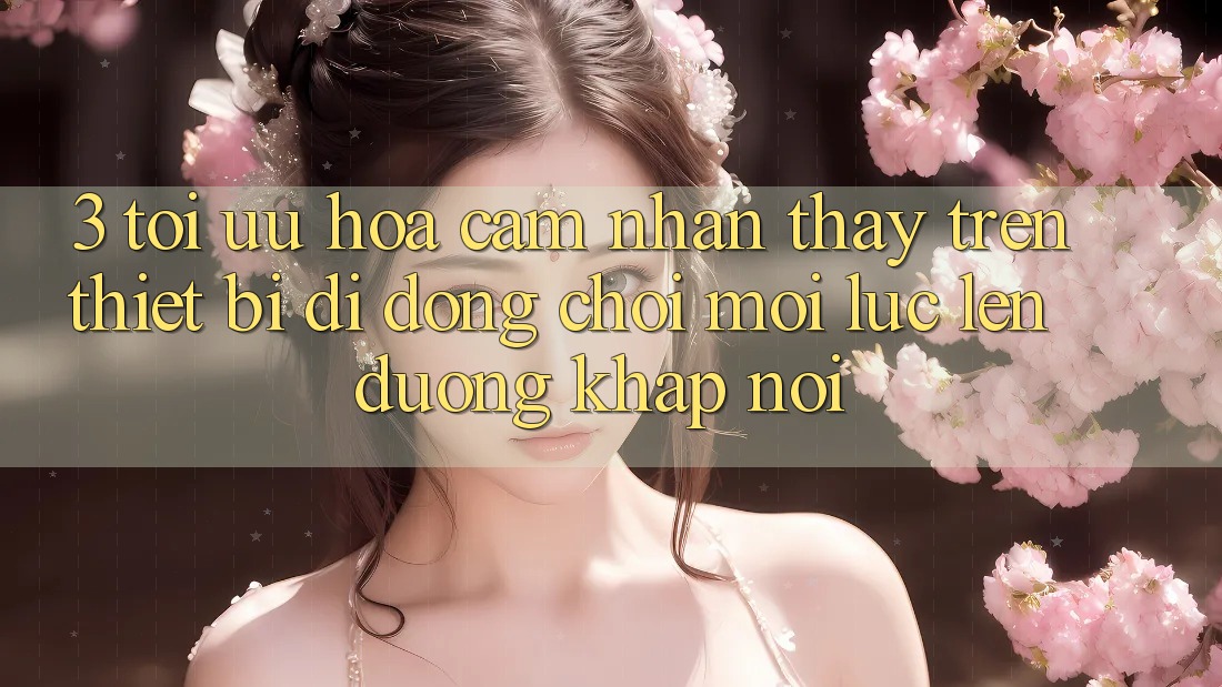 3. Tối Ưu Hóa Cảm nhận thấy Trên Thiết Bị Di Động: Chơi Mọi Lúc, Lên đường Khắp nơi