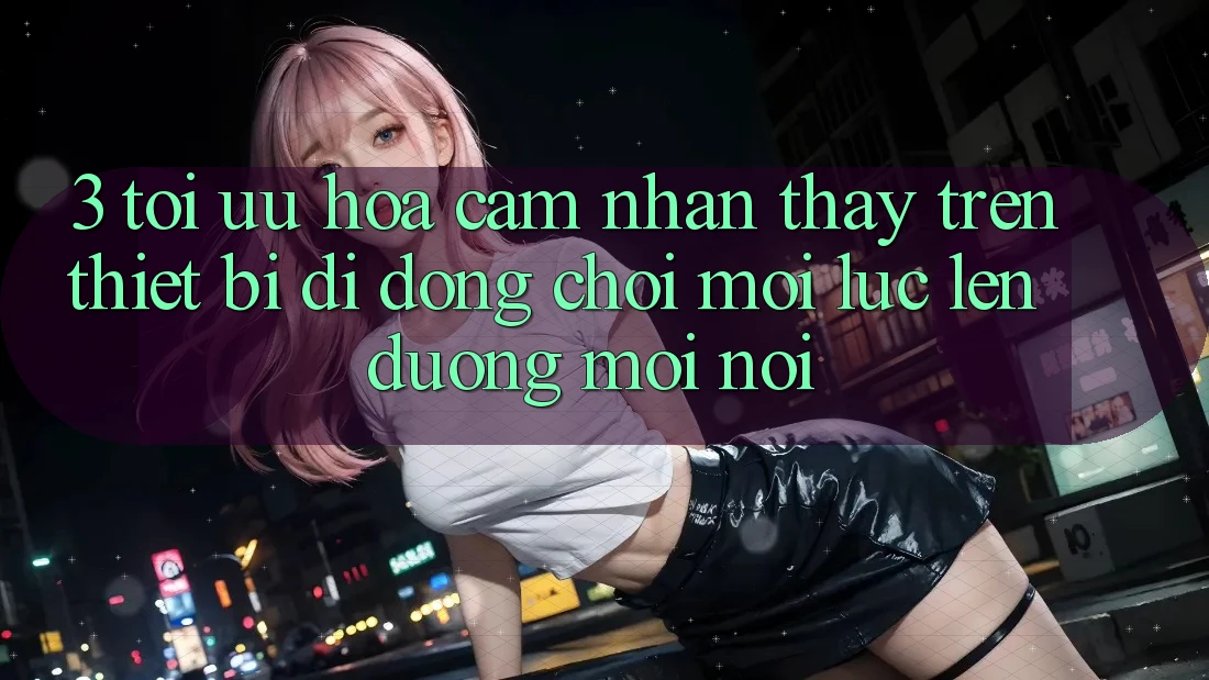 3. Tối Ưu Hóa Cảm nhận thấy Trên Thiết Bị Di Động: Chơi Mọi Lúc, Lên đường Mọi nơi 3. Tối Ưu Hóa Cảm nhận thấy Trên Thiết Bị Di Động: Chơi Mọi Lúc, Lên đường Mọi nơi