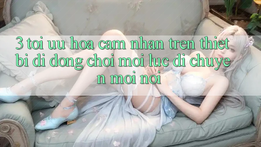 3. Tối Ưu Hóa Cảm nhận Trên Thiết Bị Di Động: Chơi Mọi Lúc, Di chuyển Mọi nơi
