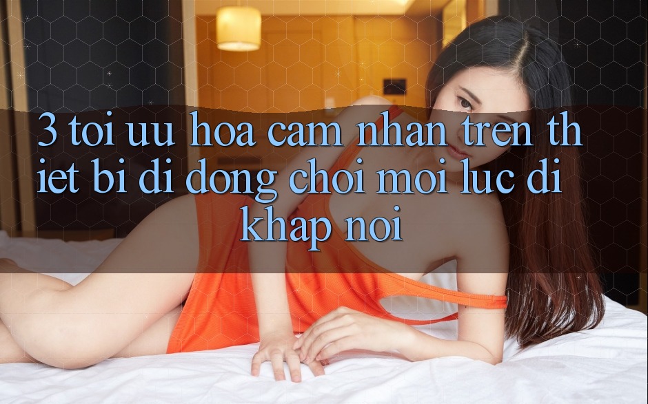 3. Tối Ưu Hóa Cảm nhận Trên Thiết Bị Di Động: Chơi Mọi Lúc, Đi Khắp nơi