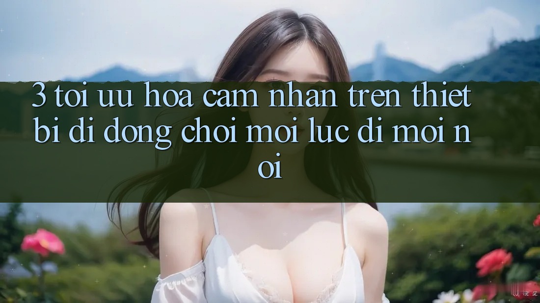 3. Tối Ưu Hóa Cảm nhận Trên Thiết Bị Di Động: Chơi Mọi Lúc, Đi Mọi nơi