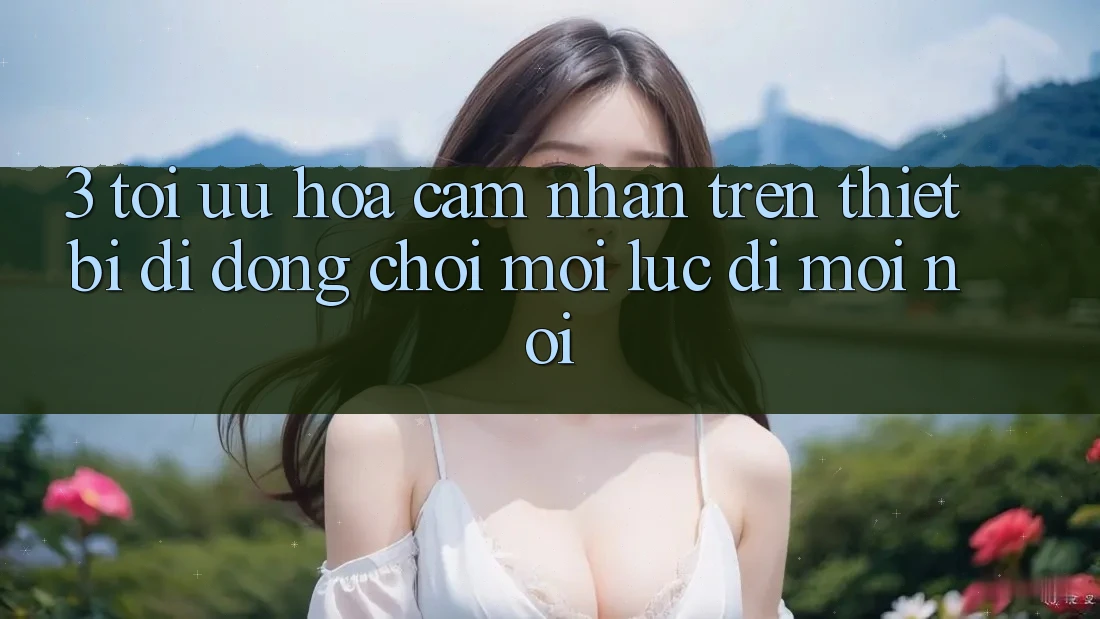 3. Tối Ưu Hóa Cảm nhận Trên Thiết Bị Di Động: Chơi Mọi Lúc, Đi Mọi nơi
