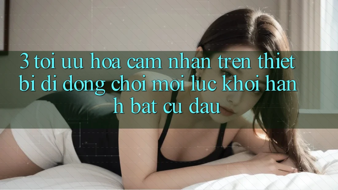 3. Tối Ưu Hóa Cảm nhận Trên Thiết Bị Di Động: Chơi Mọi Lúc, Khởi hành Bất Cứ Đâu