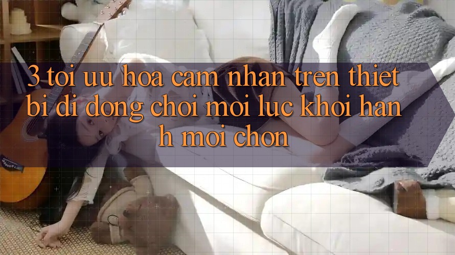 3. Tối Ưu Hóa Cảm nhận Trên Thiết Bị Di Động: Chơi Mọi Lúc, Khởi hành Mọi chốn