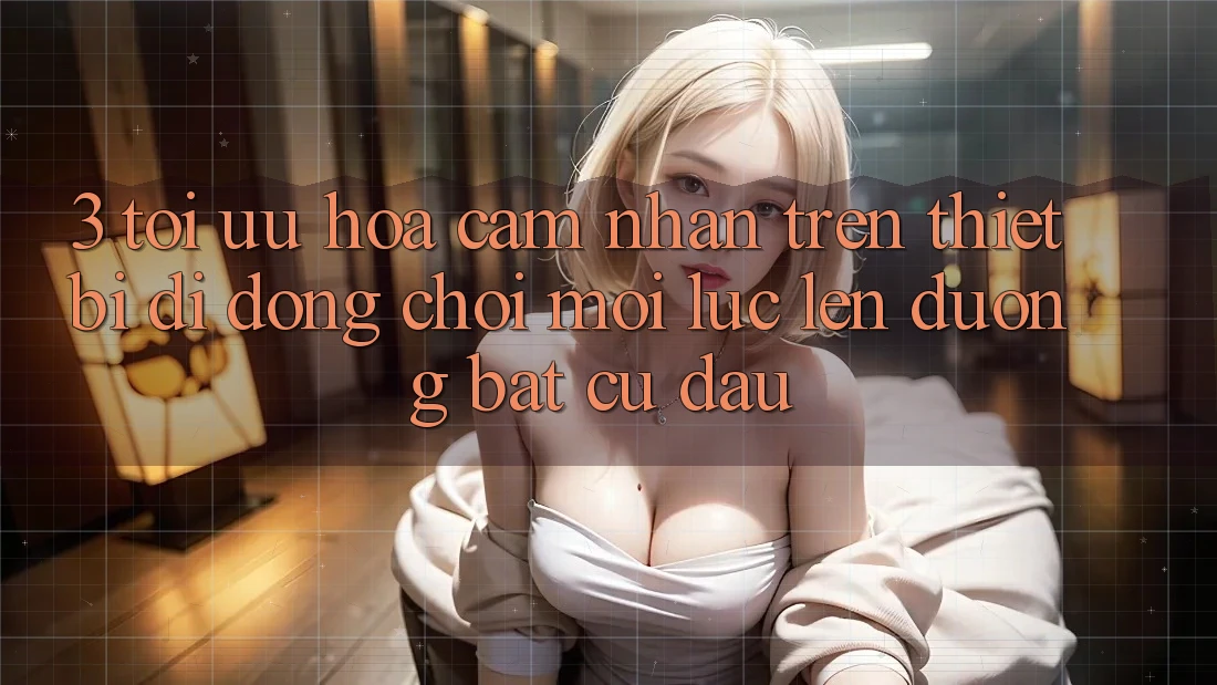 3. Tối Ưu Hóa Cảm nhận Trên Thiết Bị Di Động: Chơi Mọi Lúc, Lên đường Bất Cứ Đâu