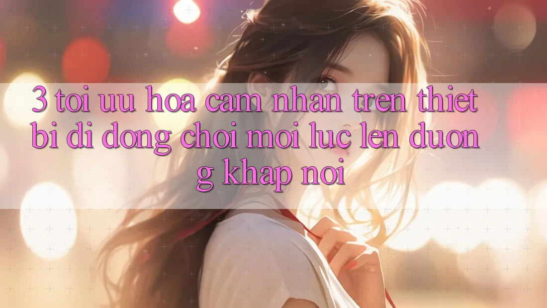 3. Tối Ưu Hóa Cảm nhận Trên Thiết Bị Di Động: Chơi Mọi Lúc, Lên đường Khắp nơi