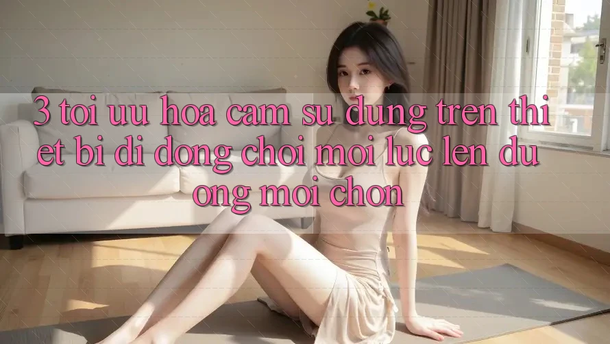 3. Tối Ưu Hóa Cảm sử dụng Trên Thiết Bị Di Động: Chơi Mọi Lúc, Lên đường Mọi chốn