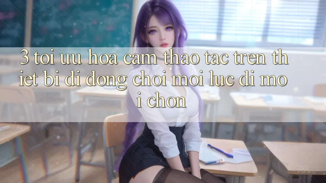 3. Tối Ưu Hóa Cảm thao tác Trên Thiết Bị Di Động: Chơi Mọi Lúc, Đi Mọi chốn 3. Tối Ưu Hóa Cảm thao tác Trên Thiết Bị Di Động: Chơi Mọi Lúc, Đi Mọi chốn