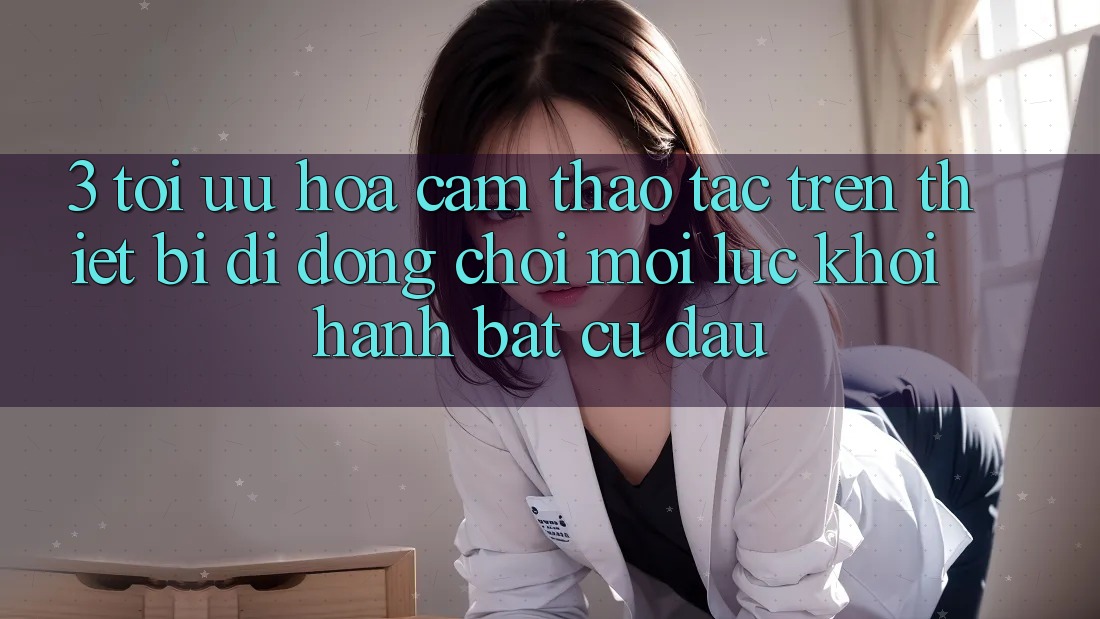 3. Tối Ưu Hóa Cảm thao tác Trên Thiết Bị Di Động: Chơi Mọi Lúc, Khởi hành Bất Cứ Đâu 3. Tối Ưu Hóa Cảm thao tác Trên Thiết Bị Di Động: Chơi Mọi Lúc, Khởi hành Bất Cứ Đâu