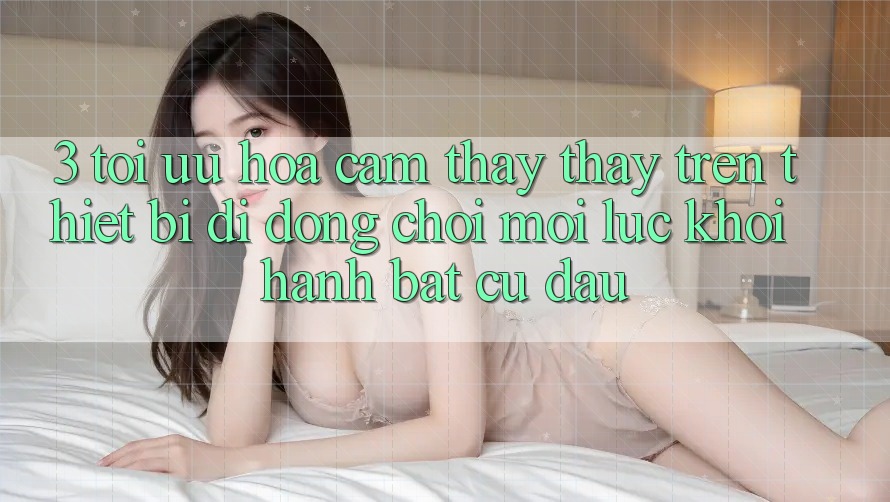 3. Tối Ưu Hóa Cảm thấy thấy Trên Thiết Bị Di Động: Chơi Mọi Lúc, Khởi hành Bất Cứ Đâu