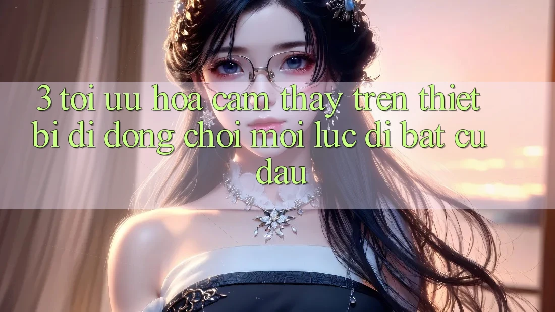3. Tối Ưu Hóa Cảm thấy Trên Thiết Bị Di Động: Chơi Mọi Lúc, Đi Bất Cứ Đâu