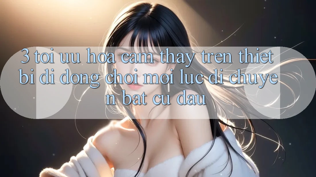 3. Tối Ưu Hóa Cảm thấy Trên Thiết Bị Di Động: Chơi Mọi Lúc, Di chuyển Bất Cứ Đâu