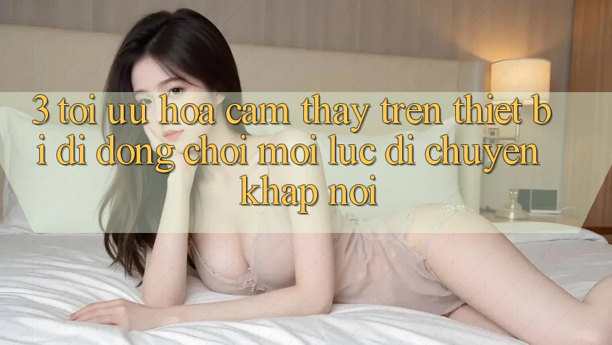 3. Tối Ưu Hóa Cảm thấy Trên Thiết Bị Di Động: Chơi Mọi Lúc, Di chuyển Khắp nơi