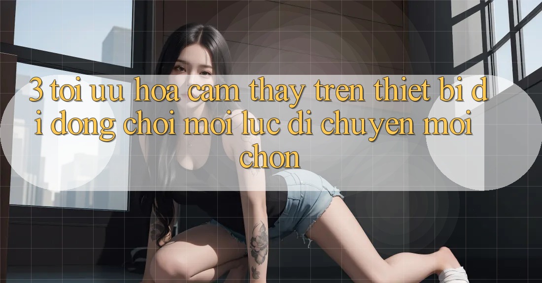 3. Tối Ưu Hóa Cảm thấy Trên Thiết Bị Di Động: Chơi Mọi Lúc, Di chuyển Mọi chốn