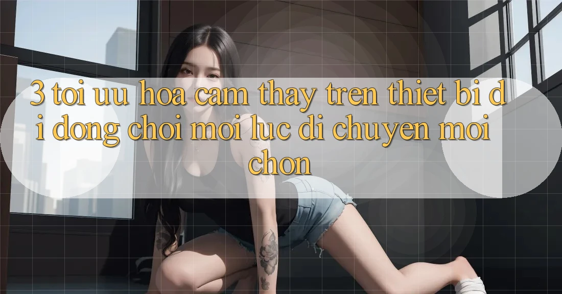 3. Tối Ưu Hóa Cảm thấy Trên Thiết Bị Di Động: Chơi Mọi Lúc, Di chuyển Mọi chốn
