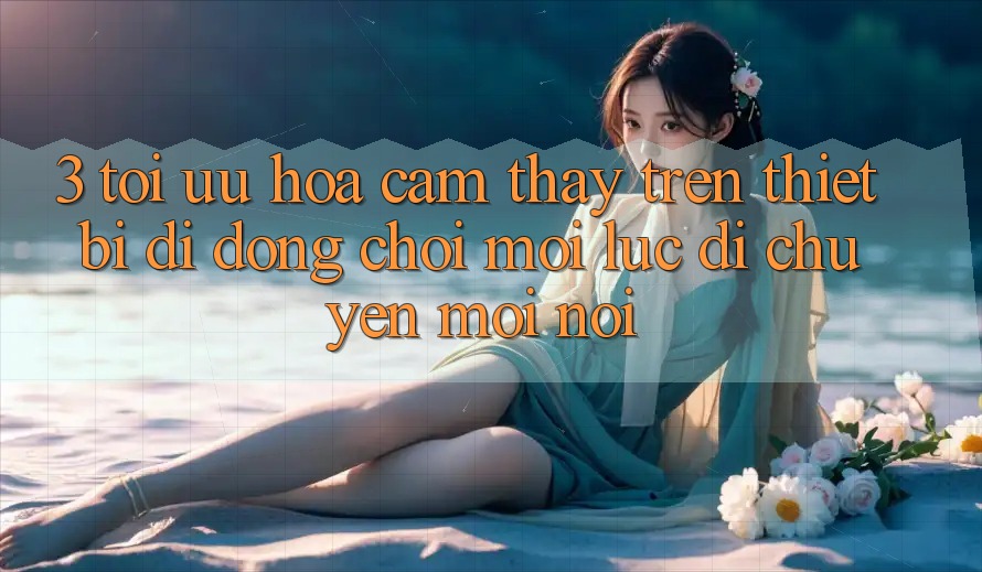 3. Tối Ưu Hóa Cảm thấy Trên Thiết Bị Di Động: Chơi Mọi Lúc, Di chuyển Mọi nơi 3. Tối Ưu Hóa Cảm thấy Trên Thiết Bị Di Động: Chơi Mọi Lúc, Di chuyển Mọi nơi