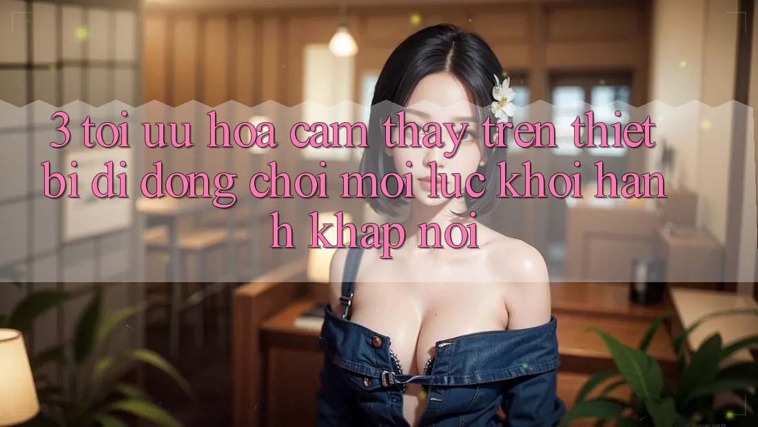 3. Tối Ưu Hóa Cảm thấy Trên Thiết Bị Di Động: Chơi Mọi Lúc, Khởi hành Khắp nơi 3. Tối Ưu Hóa Cảm thấy Trên Thiết Bị Di Động: Chơi Mọi Lúc, Khởi hành Khắp nơi
