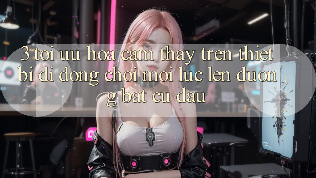 3. Tối Ưu Hóa Cảm thấy Trên Thiết Bị Di Động: Chơi Mọi Lúc, Lên đường Bất Cứ Đâu