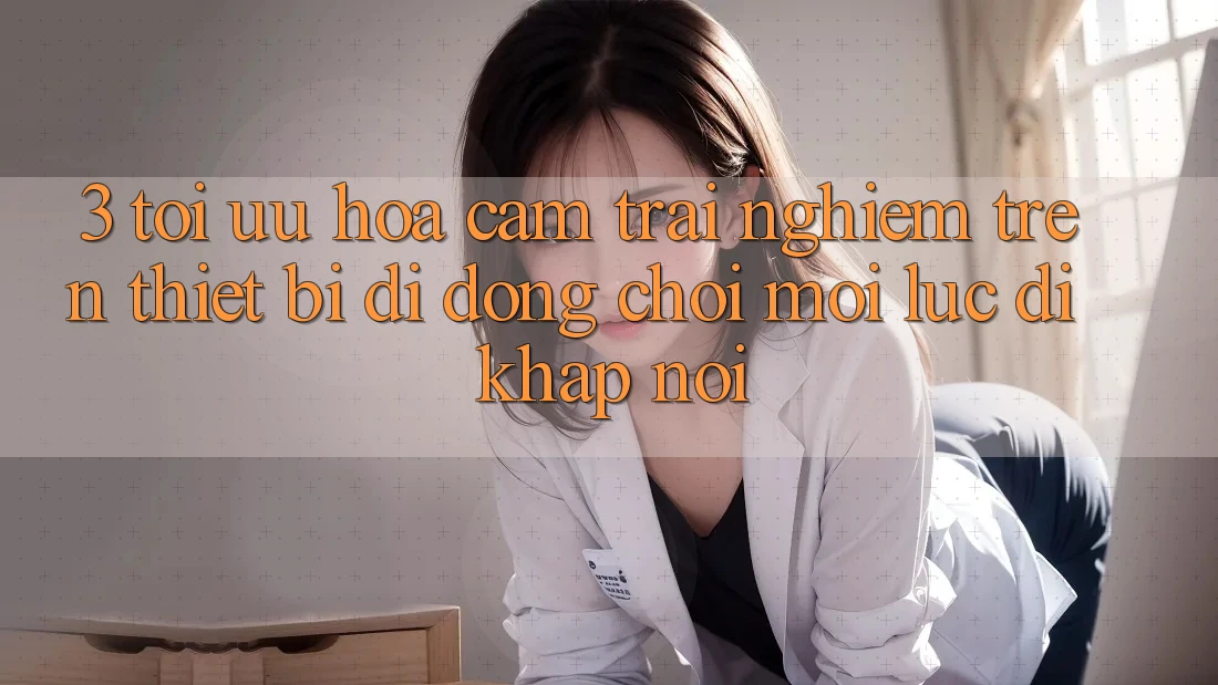3. Tối Ưu Hóa Cảm trải nghiệm Trên Thiết Bị Di Động: Chơi Mọi Lúc, Đi Khắp nơi