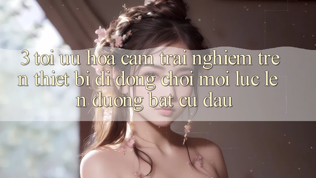 3. Tối Ưu Hóa Cảm trải nghiệm Trên Thiết Bị Di Động: Chơi Mọi Lúc, Lên đường Bất Cứ Đâu