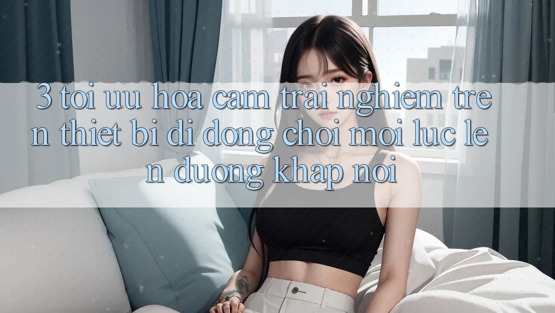 3. Tối Ưu Hóa Cảm trải nghiệm Trên Thiết Bị Di Động: Chơi Mọi Lúc, Lên đường Khắp nơi