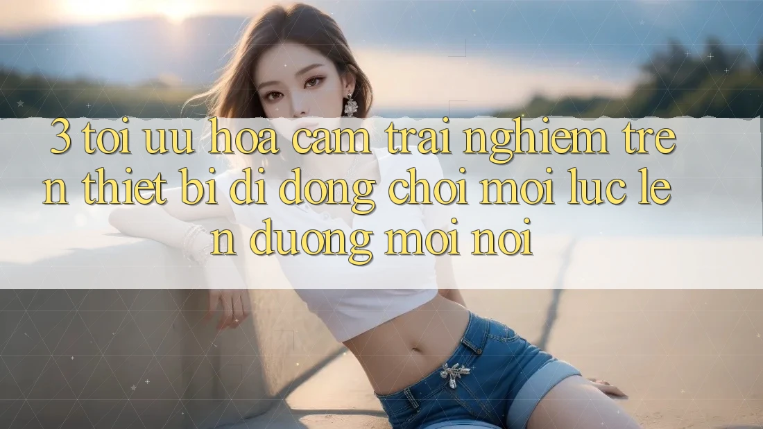 3. Tối Ưu Hóa Cảm trải nghiệm Trên Thiết Bị Di Động: Chơi Mọi Lúc, Lên đường Mọi nơi 3. Tối Ưu Hóa Cảm trải nghiệm Trên Thiết Bị Di Động: Chơi Mọi Lúc, Lên đường Mọi nơi