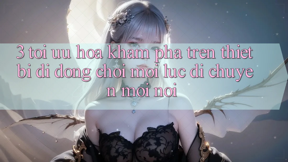 3. Tối Ưu Hóa Khám phá Trên Thiết Bị Di Động: Chơi Mọi Lúc, Di chuyển Mọi nơi