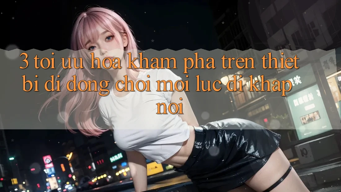 3. Tối Ưu Hóa Khám phá Trên Thiết Bị Di Động: Chơi Mọi Lúc, Đi Khắp nơi