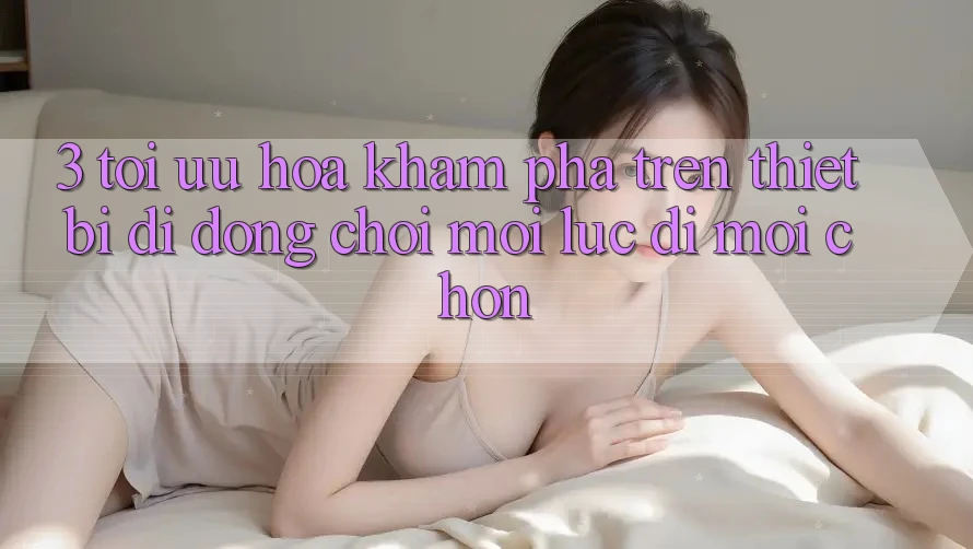 3. Tối Ưu Hóa Khám phá Trên Thiết Bị Di Động: Chơi Mọi Lúc, Đi Mọi chốn