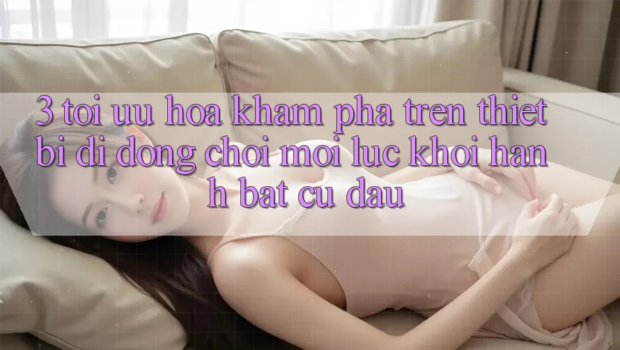 3. Tối Ưu Hóa Khám phá Trên Thiết Bị Di Động: Chơi Mọi Lúc, Khởi hành Bất Cứ Đâu
