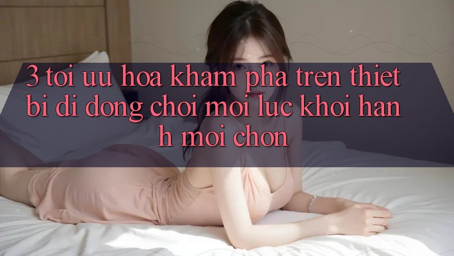 3. Tối Ưu Hóa Khám phá Trên Thiết Bị Di Động: Chơi Mọi Lúc, Khởi hành Mọi chốn